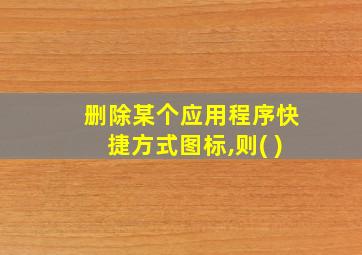 删除某个应用程序快捷方式图标,则( )